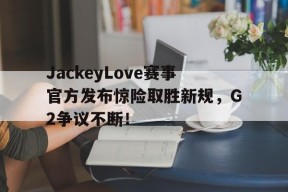 九游体育-JackeyLove赛事官方发布惊险取胜新规，G2争议不断！的简单介绍